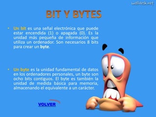 • Un bit es una señal electrónica que puede
  estar encendida (1) o apagada (0). Es la
  unidad más pequeña de información que
  utiliza un ordenador. Son necesarios 8 bits
  para crear un byte.



• Un byte es la unidad fundamental de datos
  en los ordenadores personales, un byte son
  ocho bits contiguos. El byte es también la
  unidad de medida básica para memoria,
  almacenando el equivalente a un carácter.


               VOLVER
 