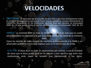 • PROCESADOR: La Velocidad del procesador en hz o mhz o ghz esto técnicamente indica
   la cantidad de operaciones que puede hacer una computadora, aunque últimamente ha
   habido un desacuerdo en las mediciones técnicas pues por ejemplo un procesador
   AMD de 1.8 ghz puede tener el mismo rendimiento que un procesador Intel de 3.0.


   MEMORIAS: La memoria RAM se mide en mhz también pero en este caso es usado
   para determinar la velocidad a la que se pueden acceder los datos en la memoria
                                         RAM.
   Como las tarjetas de video constan de memoria grafica(parecida a la RAM) y un
   procesador grafico no tienes caso explicar pues es el mismo caso de arriba


    DISCO DURO: El disco duro se mide en revoluciones por minuto, o sea la cantidad
    de veces que el disco puede girar en un minuto y esto significa que entre mas
    revoluciones serás capas de acceder mas rápidamente a tus datos.
 