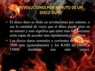 • El disco duro se mide en revoluciones por minuto, o
  sea la cantidad de veces que el disco puede girar en
  un minuto y esto significa que entre mas revoluciones
  serás capas de acceder mas rápidamente a tus datos.
• Los discos duros normales y corrientes de PC tienen
  7500 rpm (generalmente) y los RAID de 10000 a
  15000        (también       son      más       caros).
 