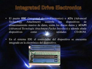 • El puerto IDE (Integrated device Electronics) o ATA (Advanced
  Technology    Attachment)    controla    los   dispositivos   de
  almacenamiento masivo de datos, como los discos duros y ATAPI
  (Advanced Tecnología Attachment Packet Interface) y además añade
  dispositivos     como        las       unidades        CD-ROM.

• En el sistema IDE el controlador del dispositivo se encuentra
  integrado en la electrónica del dispositivo.
 