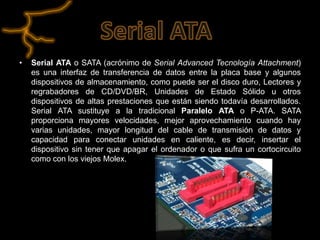 •   Serial ATA o SATA (acrónimo de Serial Advanced Tecnología Attachment)
    es una interfaz de transferencia de datos entre la placa base y algunos
    dispositivos de almacenamiento, como puede ser el disco duro, Lectores y
    regrabadores de CD/DVD/BR, Unidades de Estado Sólido u otros
    dispositivos de altas prestaciones que están siendo todavía desarrollados.
    Serial ATA sustituye a la tradicional Paralelo ATA o P-ATA. SATA
    proporciona mayores velocidades, mejor aprovechamiento cuando hay
    varias unidades, mayor longitud del cable de transmisión de datos y
    capacidad para conectar unidades en caliente, es decir, insertar el
    dispositivo sin tener que apagar el ordenador o que sufra un cortocircuito
    como con los viejos Molex.
 
