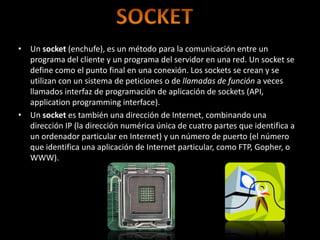 • Un socket (enchufe), es un método para la comunicación entre un
  programa del cliente y un programa del servidor en una red. Un socket se
  define como el punto final en una conexión. Los sockets se crean y se
  utilizan con un sistema de peticiones o de llamadas de función a veces
  llamados interfaz de programación de aplicación de sockets (API,
  application programming interface).
• Un socket es también una dirección de Internet, combinando una
  dirección IP (la dirección numérica única de cuatro partes que identifica a
  un ordenador particular en Internet) y un número de puerto (el número
  que identifica una aplicación de Internet particular, como FTP, Gopher, o
  WWW).
 