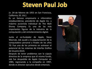 (n. 24 de febrero de 1955 en San Francisco,
California, EE. UU.)
Es un famoso empresario e informático
estadounidense, presidente de Apple Inc. y
máximo accionista individual de The Walt
Disney Company. Es una de las más
importantes figuras de la industria de la
computación y del entretenimiento digital.

Junto al co-fundador de Apple, Steve
Wozniak, Job ayudó a la popularización de la
computadora personal a finales de los años
70. Fue uno de los primeros en entrever el
potencial de los sistemas de Interfaz Gráfica
de Usuario (GUI).
Después de tener problemas con la cúpula
directiva de la empresa que él mismo fundó,
Job fue despedido de Apple Computer en
1985, regresando a la compañía en 1997,
donde es director ejecutivo desde entonces.
 