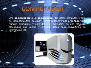 • Una computadora o un computador, (del inglés computer, y éste
  del latín computare -calcular-), también denominada ordenador (del
  francés ordinateur, y éste del latín ordinator), es una máquina
  electrónica que recibe y procesa datos para convertirlos en
  información útil.
 