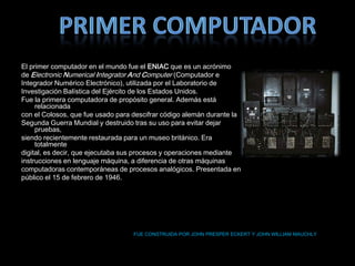 El primer computador en el mundo fue el ENIAC que es un acrónimo
de Electronic Numerical Integrator And Computer (Computador e
Integrador Numérico Electrónico), utilizada por el Laboratorio de
Investigación Balística del Ejército de los Estados Unidos.
Fue la primera computadora de propósito general. Además está
     relacionada
con el Colosos, que fue usado para descifrar código alemán durante la
Segunda Guerra Mundial y destruido tras su uso para evitar dejar
     pruebas,
siendo recientemente restaurada para un museo británico. Era
     totalmente
digital, es decir, que ejecutaba sus procesos y operaciones mediante
instrucciones en lenguaje máquina, a diferencia de otras máquinas
computadoras contemporáneas de procesos analógicos. Presentada en
público el 15 de febrero de 1946.




                                   FUE CONSTRUIDA POR JOHN PRESPER ECKERT Y JOHN WILLIAM MAUCHLY
 