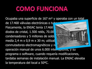 Ocupaba una superficie de 167 m² y operaba con un total
de 17.468 válvulas electrónicas o tubos de vacío.
Físicamente, la ENIAC tenía 17.468 tubos de vacío, 7.200
diodos de cristal, 1.500 relés, 70.000 resistencias, 10.000
condensadores y 5 millones de soldaduras. Pesaba 27 Tm,
medía 2,4 m x 0,9 m x 30 m; utilizaba 1.500
conmutadores electromagnéticos y relés; requería la
operación manual de unos 6.000 interruptores, y su
programa o software, cuando requería modificaciones,
tardaba semanas de instalación manual. La ENIAC elevaba
la temperatura del local a 50ºC.
 