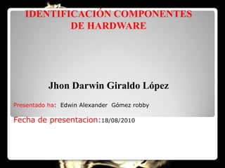 IDENTIFICACIÓN COMPONENTES
           DE HARDWARE




          Jhon Darwin Giraldo López
Presentado ha: Edwin Alexander Gómez robby

Fecha de presentacion:18/08/2010
 