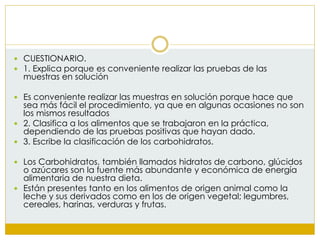  CUESTIONARIO.
 1. Explica porque es conveniente realizar las pruebas de las
muestras en solución
 Es conveniente realizar las muestras en solución porque hace que
sea más fácil el procedimiento, ya que en algunas ocasiones no son
los mismos resultados
 2. Clasifica a los alimentos que se trabajaron en la práctica,
dependiendo de las pruebas positivas que hayan dado.
 3. Escribe la clasificación de los carbohidratos.
 Los Carbohidratos, también llamados hidratos de carbono, glúcidos
o azúcares son la fuente más abundante y económica de energía
alimentaria de nuestra dieta.
 Están presentes tanto en los alimentos de origen animal como la
leche y sus derivados como en los de origen vegetal; legumbres,
cereales, harinas, verduras y frutas.
 