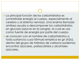  La principal función de los carbohidratos es
suministrarle energía al cuerpo, especialmente al
cerebro y al sistema nervioso. Una enzima llamada
amilasa ayuda a descomponer los carbohidratos
en glucosa (azúcar en la sangre), la cual se usa
como fuente de energía por parte del cuerpo.
 se conocen con el nombre de carbohidratos a
toda sustancia cuya fórmula empírica es gn (h2o).
dentro del grupo de hidratos de carbono podemos
encontrar azúcares, polisacáridos y alcoholes-
azúcares.
 