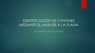IDENTIFICACIÓN DE CATIONES
MEDIANTE EL ANÁLISIS A LA FLAMA
ALEJANDRO MAGOS SÁNCHEZ
 