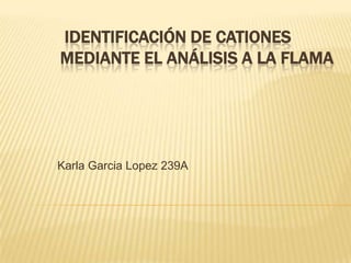 IDENTIFICACIÓN DE CATIONES
MEDIANTE EL ANÁLISIS A LA FLAMA




Karla Garcia Lopez 239A
 