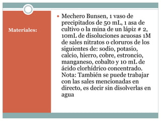 Materiales:
Mechero Bunsen, 1 vaso de
precipitados de 50 mL, 1 asa de
cultivo o la mina de un lápiz # 2,
10mL de disoluciones acuosas 1M
de sales nitratos o cloruros de los
siguientes de: sodio, potasio,
calcio, hierro, cobre, estroncio,
manganeso, cobalto y 10 mL de
ácido clorhídrico concentrado.
Nota: También se puede trabajar
con las sales mencionadas en
directo, es decir sin disolverlas en
agua