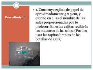Procedimiento
1. Construye cajitas de papel de
aproximadamente 5 x 5 cm, y
escribe en ellas el nombre de las
sales proporcionadas por tu
profesor. En estas cajitas recibirás
las muestras de las sales. (Puedes
usar las tapitas limpias de las
botellas de agua)