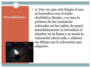 °Procedimiento
3. Una vez que está limpia el asa,
se humedece con el ácido
clorhídrico limpio, y se toca la
primera de las sustancias
colocadas en las cajitas de papel,
inmediatamente se introduce el
alambre en la llama y se anota la
coloración observada, o elabora
un dibujo con la coloración que
adquiere.
