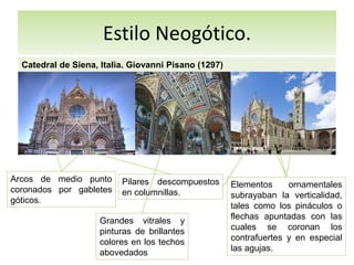 Estilo Neogótico.
Catedral de Siena, Italia. Giovanni Pisano (1297)
Arcos de medio punto
coronados por gabletes
góticos.
Grandes vitrales y
pinturas de brillantes
colores en los techos
abovedados
Pilares descompuestos
en columnillas.
Elementos ornamentales
subrayaban la verticalidad,
tales como los pináculos o
flechas apuntadas con las
cuales se coronan los
contrafuertes y en especial
las agujas.
 