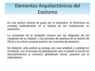 Elementos Arquitectónicos del
Exotismo
Es una actitud cultural de gusto por lo extranjero. El fenómeno se
constata habitualmente en la historia de las civilizaciones en
expansión.
La curiosidad de la sociedad romana por las religiones de los
márgenes de su Imperio, o los periodos de apertura de la historia de
China a la cultura europea podrían ser muestras de exotismo.
No obstante, esta actitud se produjo con mas amplitud y variedad en
Occidente, con el proceso de globalización que va desde la era de los
descubrimientos al comercio globalizado actual, pasando por el
colonialismo.
 