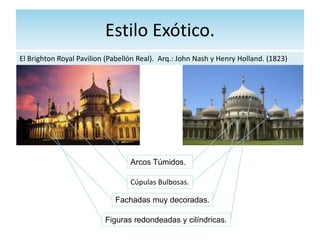 Estilo Exótico.
El Brighton Royal Pavilion (Pabellón Real). Arq.: John Nash y Henry Holland. (1823)
Arcos Túmidos.
Cúpulas Bulbosas.
Fachadas muy decoradas.
Figuras redondeadas y cilíndricas.
 