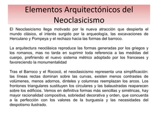 Elementos Arquitectónicos del
Neoclasicismo
El Neoclasicismo llega motivado por la nueva atracción que despierta el
mundo clásico, el interés surgido por la arqueología, las excavaciones de
Herculano y Pompeya y el rechazo hacia las formas del barroco.
La arquitectura neoclásica reproduce las formas generadas por los griegos y
los romanos, mas no tarda en suprimir toda referencia a las medidas del
cuerpo, prefiriendo el nuevo sistema métrico adoptado por los franceses y
favoreciendo la monumentalidad
Tras el Barroco y el Rococó, el neoclasicismo representa una simplificación:
las líneas rectas dominan sobre las curvas, existen menos contrastes de
volúmenes, menos adornos, dinteles y columnas reemplazan los arcos. Los
frontones triangulares sustituyen los circulares y las balaustradas reaparecen
sobre los edificios. Vemos en definitiva formas más sencillas y simétricas, hay
mayor racionalidad compositiva, sobriedad decorativa y orden, que concuerda
a la perfección con los valores de la burguesía y las necesidades del
despotismo ilustrado.
 