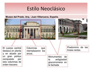 Estilo Neoclásico
Museo del Prado. Arq.: Juan Villanueva, España.
El cuerpo central
destaca en planta
y en alzado por
un gran pórtico
compuesto por
seis columnas de
orden toscano.
Monumentos de
la antigüedad
grecorromana en
la fachada
Columnas que
reemplazaron los
arcos.
Predominio de las
líneas rectas.
 