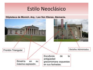 Estilo Neoclásico
Gliptoteca de Múnich. Arq.: Leo Von Klenze, Alemania.
Frontón Triangular.
Simetría en su
máxima expresión.
Esculturas de la
antigüedad
grecorromana expuestas
en sus fachadas.
Detalles Adintelados.
 