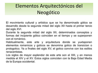 Elementos Arquitectónicos del
Neogótico
El movimiento cultural y artístico que se ha denominado gótico se
desarrollo desde la segunda mitad del siglo XII hasta el primer tercio
del siglo XVI.
Durante la segunda mitad del siglo XII, determinados conceptos y
formas del incipiente gótico coinciden en el tiempo y se superponen
con el románico.
Habitualmente, este arte y arquitectura donde se yuxtaponen
elementos romanicos y goticos se denomina gotico de transicion o
protogotico. Ya a finales del siglo XV, el gotico convive con los estilos
renacentistas.
Los siglos de mayor esplendor de este arte son el XIII, y en menos
medida el XIV y el XV. Estos siglos coinciden con la Baja Edad Media
de la Europa occidental.
 