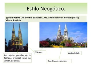 Estilo Neogótico.
Iglesia Votiva Del Divino Salvador. Arq.: Heinrich von Ferstel (1879).
Viena, Austria.
Las agujas gemelas de la
fachada principal rozan los
100 m. de altura. Rica Ornamentación.
Vitrales. Verticalidad.
 