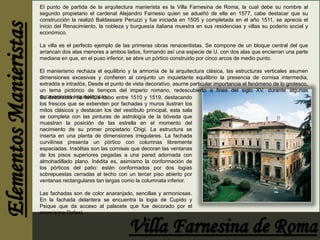 El punto de partida de la arquitectura manierista es la Villa Farnesina de Roma, la cual debe su nombre al 
segundo propietario el cardenal Alejandro Farnesio quien se adueñó de ella en 1577, cabe destacar que su 
construcción la realizó Baldassare Peruzzi y fue iniciada en 1505 y completada en el año 1511, se aprecia el 
inicio del Renacimiento, la nobleza y burguesía italiana muestra en sus residencias y villas su poderío social y 
económico. 
La villa es el perfecto ejemplo de las primeras obras renacentistas. Se compone de un bloque central del que 
arrancan dos alas menores a ambos lados, formando así una especie de U. con dos alas que encierran una parte 
mediana en que, en el puso inferior, se abre un pórtico construido por cinco arcos de medio punto. 
El manierismo rechaza el equilibrio y la armonía de la arquitectura clásica, las estructuras verticales asumen 
dimensiones excesivas y confieren al conjunto un inquietante equilibrio la presencia de cornisa intermedia, 
extradós e intradós, Desde el punto de vista decorativo, asume particular importancia el fenómeno de lo grotesco, 
un tema pictórico de tiempos del imperio romano, redescubierto a fines del siglo XV, durante algunas 
eSxucadveaccoiroanceiósnarsqeuelleovlóógiacacsa.bo entre 1510 y 1519, destacando 
los frescos que se extienden por fachadas y muros ilustran los 
mitos clásicos y destacan los del vestíbulo principal, esta sala 
se completa con las pinturas de astrología de la bóveda que 
muestran la posición de las estrella en el momento del 
nacimiento de su primer propietario Chigi. La estructura se 
inserta en una planta de dimensiones irregulares. La fachada 
curvilínea presenta un pórtico con columnas libremente 
espaciadas. Insólitas son las cornisas que decoran las ventanas 
de los pisos superiores pegadas a una pared adornada con 
almohadillado plano. Inédita es, asimismo la conformación de 
los pórticos del patio: están conformados por dos logias 
sobrepuestas cerradas al techo con un tercer piso abierto por 
ventanas rectangulares tan largas como la columnata inferior. 
Las fachadas son de color anaranjado, sencillas y armoniosas. 
En la fachada delantera se encuentra la logia de Cupido y 
Psique que da acceso al palacete que fue decorado por el 
mismísimo Rafael. 
 