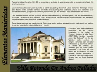 Fue construida en los años 1551-53, se encuentra en la ciudad de Vicenza y su estilo se encuadra en el siglo XVI 
en el manierismo. 
Los materiales utilizados fueron la piedra, el ladrillo estucado y el mármol. Utilizó elementos del templo romano 
para diseñar cuatro fachadas idénticas orientadas a los cuatro puntos cardinales, uno de esos elementos es el 
elevado basamento, que posee escalinatas pronunciadas que dan acceso a las cuatro entradas del edificio. 
Otro elemento clásico son los pórticos, en este caso hexástilos y de orden jónico, con sus entablamentos y 
frontones. Las estatuas son utilizadas como acabados que dan sensibilidad contemporánea a los elementos 
religiosos usados para ensalzar la vida en el campo. 
Tiene planta cuadrada con cúpula central. Dispone de cuatro pórticos laterales (uno por cada lado). Los pórticos 
presentan orden jónico más entablamento y frontón. 
En cuanto a las villas palladianas 
esparcidas en los campos 
inmediatos a la ciudad de 
Vicenza, destaca la villa Capra 
(1567-1569), también conocida 
como "La Rotonda", en la que 
"plantea cuatro pórticos de 
templos romanos con elevador 
estereobato y columnas dóricas 
en medio de jardines que 
acceden, por los cuatro puntos 
cardinales, a un cubo en cuyo 
centro se ha instalado un cuasi 
panteón romano: Naturaleza y 
Cultura no han encontrado mejor 
síntesis bajo tan limpio lenguaje 
clásico” 
 
