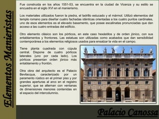 Fue construida en los años 1551-53, se encuentra en la ciudad de Vicenza y su estilo se 
encuadra en el siglo XVI en el manierismo. 
Los materiales utilizados fueron la piedra, el ladrillo estucado y el mármol. Utilizó elementos del 
templo romano para diseñar cuatro fachadas idénticas orientadas a los cuatro puntos cardinales, 
uno de esos elementos es el elevado basamento, que posee escalinatas pronunciadas que dan 
acceso a las cuatro entradas del edificio. 
Otro elemento clásico son los pórticos, en este caso hexástilos y de orden jónico, con sus 
entablamentos y frontones. Las estatuas son utilizadas como acabados que dan sensibilidad 
contemporánea a los elementos religiosos usados para ensalzar la vida en el campo. 
Tiene planta cuadrada con cúpula 
central. Dispone de cuatro pórticos 
laterales (uno por cada lado). Los 
pórticos presentan orden jónico más 
entablamento y frontón. 
Otra obra del arquitecto es el Palacio 
Bevilacqua, caracterizado por un 
paramento rústico en el primer piso y por 
grandes aperturas al arco en el registro 
superior, que se alternan con ventanas 
de dimensiones menores contenidas en 
el espacio del intercolumnio. 
 