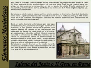 Esta iglesia es iniciada en 1568 y consagrada en 1584. Fue financiada por Alejandro Farnesio, sobrino de Paulo 
III, siendo encargada al mejor arquitecto italiano a la muerte de Miguel Ángel, Vignola. La planta es de cruz 
griega, con tres naves que se corresponden con las tres puertas de entrada. El estilo arquitectónico es 
renacentista y la ornamentación barroca. La Planta es una combinación de 1. Planta longitudinal (gótica) y 2. 
Planta central (Renacimiento). 
La fachada se articula mediante pilastras y el ritmo exterior reproduce el ritmo interior, reflejando la distribución 
de las naves. La parte central se encuentra destacada mediante el uso de medias columnas y un doble frontón 
doble, en el que un frontón curvo engloba a otro recto (los frontones englobados serán característicos del 
Barroco posterior), marcando el eje axial. 
Existe un cierto dinamismo en la fachada, pero esta sigue 
siendo bastante plana, únicamente con un ligero movimiento en 
el frontón y el ritmo generado a través de las pilastras. En la 
fachada podemos ver algunas de las características más 
destacadas del Barroco. La cúpula actual no es la original, 
proyectada con gran solemnidad por Paolo Valeriano, porque se 
derrumbó en el terremoto de 1688. Los materiales que se 
utilizan son principalmente: ladrillos con mezcla revestidos en 
travertino (mármol) en muros; ladrillo, piedra y mortero revestido 
con estuco en bóvedas; piedra y mortero en la cúpula; madera y 
tejas en la cubierta; baldosas de mármol en los pisos. 
La fachada se encuentra decorada con dos escudos marcando 
el eje axial, y dos estatuas flanqueando el acceso principal. Esta 
obra será el prototipo usado durante el primer tercio del siglo 
XVII, en el uso de las pilastras y nichos. 
