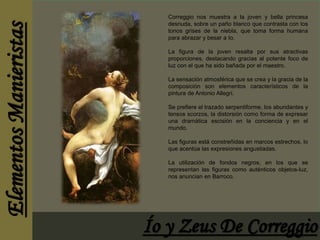 Correggio nos muestra a la joven y bella princesa 
desnuda, sobre un paño blanco que contrasta con los 
tonos grises de la niebla, que toma forma humana 
para abrazar y besar a Io. 
La figura de la joven resalta por sus atractivas 
proporciones, destacando gracias al potente foco de 
luz con el que ha sido bañada por el maestro. 
La sensación atmosférica que se crea y la gracia de la 
composición son elementos característicos de la 
pintura de Antonio Allegri. 
Se prefiere el trazado serpentiforme, los abundantes y 
tensos scorzos, la distorsión como forma de expresar 
una dramática escisión en la conciencia y en el 
mundo. 
Las figuras está constreñidas en marcos estrechos, lo 
que acentúa las expresiones angustiadas. 
La utilización de fondos negros, en los que se 
representan las figuras como auténticos objetos-luz, 
nos anuncian en Barroco. 
 