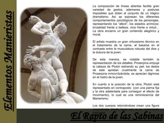 La composición de líneas abiertas facilita gran 
variedad de gestos, ademanes y posturas 
imposibles que dotan al conjunto de un trágico 
dramatismo. Así se expresan los diferentes 
comportamientos psicológicos de los personajes, 
representando los “afecti”, los estados anímicos: 
brutalidad frente a belleza, vicio frente a virtud… 
La obra encierra un gran contenido alegórico y 
moral. 
El artista muestra un gran virtuosismo técnico en 
el tratamiento de la carne, al basarse en el 
contraste entre la musculatura robusta del dios y 
la dulzura de la joven. 
De esta manera, es notable también la 
representación de los detalles: Proserpina empuja 
la cabeza de Plutón estirando su piel, los dedos 
de este aprietan cruelmente la carne de 
Proserpina inmovi-lizándola, se aprecian lágrimas 
en el rostro de la joven. 
En cuanto a la posición de la obra, Plutón está 
representado en contraposto (con una pierna fija 
y la otra adelantada para conseguir el efecto de 
movimiento), lo cual es una reminiscencia del 
Manierismo. 
Los dos cuerpos retorciéndose crean una figura 
serpentinata dando lugar así, a un movimiento 
helicoidal. 
 