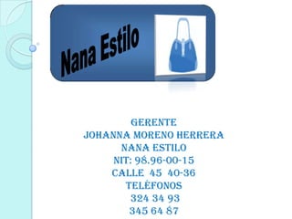 GERENTE
JOHANNA MORENO HERRERA
      NANA ESTILO
     NIT: 98.96-00-15
    CALLE 45 40-36
       Teléfonos
        324 34 93
        345 64 87
 