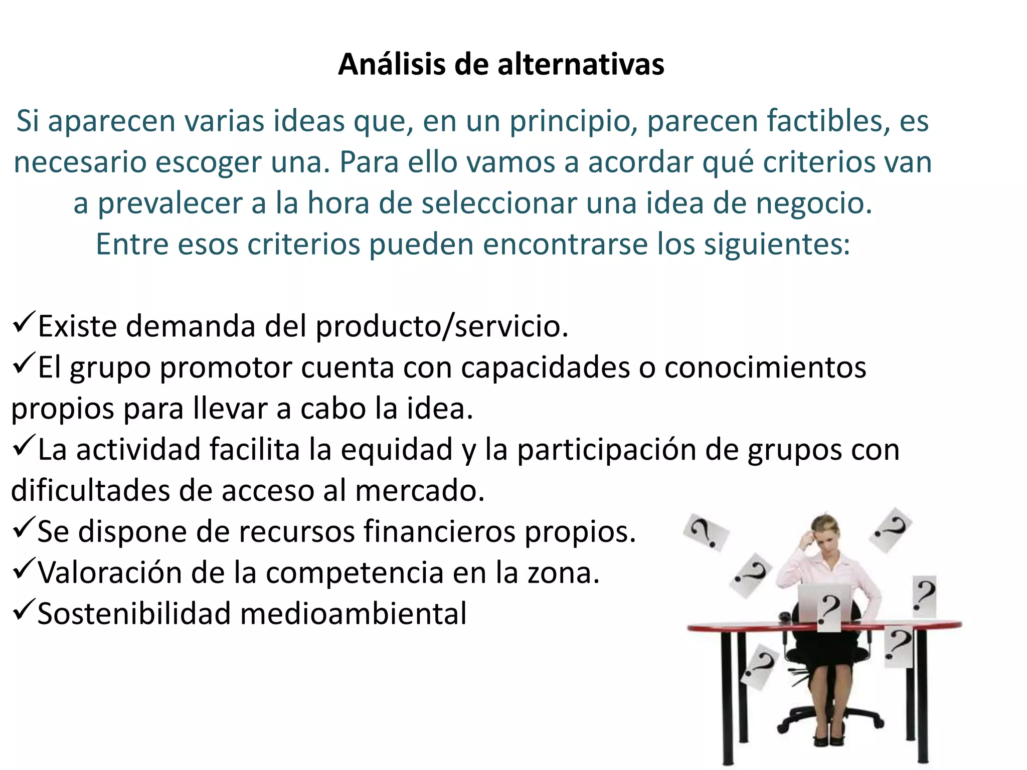 Análisis de alternativas
Si aparecen varias ideas que, en un principio, parecen factibles, es
necesario escoger una. Para ello vamos a acordar qué criterios van
a prevalecer a la hora de seleccionar una idea de negocio.
Entre esos criterios pueden encontrarse los siguientes:
Existe demanda del producto/servicio.
El grupo promotor cuenta con capacidades o conocimientos
propios para llevar a cabo la idea.
La actividad facilita la equidad y la participación de grupos con
dificultades de acceso al mercado.
Se dispone de recursos financieros propios.
Valoración de la competencia en la zona.
Sostenibilidad medioambiental
 