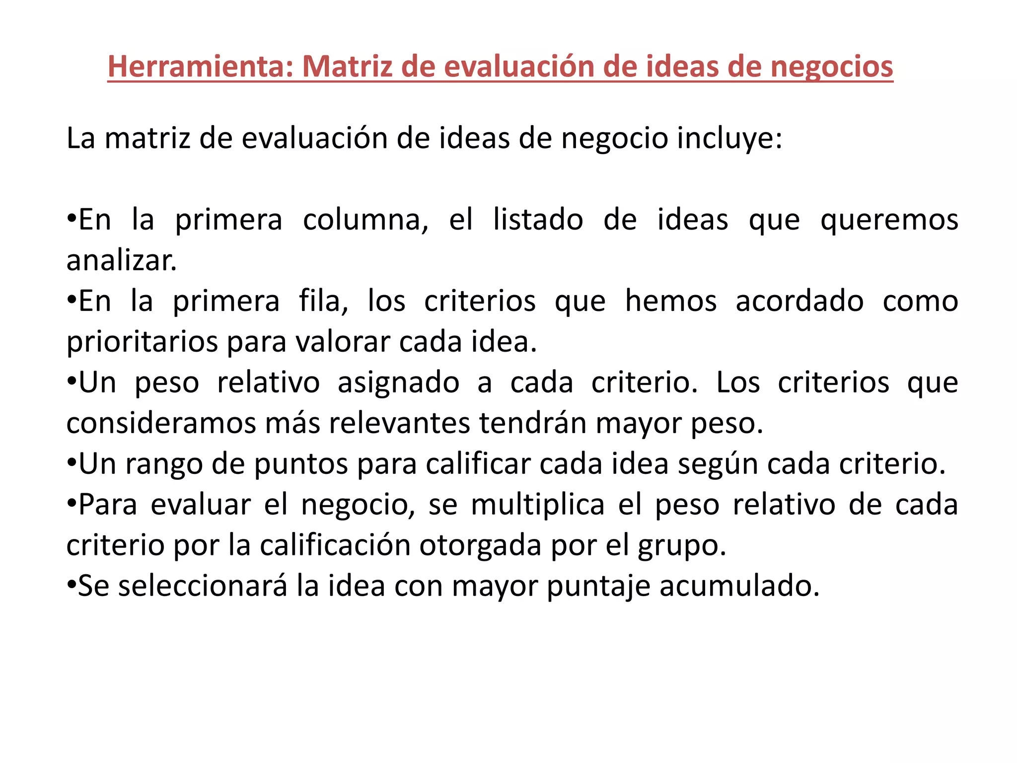 Herramienta: Matriz de evaluación de ideas de negocios
La matriz de evaluación de ideas de negocio incluye:
•En la primera columna, el listado de ideas que queremos
analizar.
•En la primera fila, los criterios que hemos acordado como
prioritarios para valorar cada idea.
•Un peso relativo asignado a cada criterio. Los criterios que
consideramos más relevantes tendrán mayor peso.
•Un rango de puntos para calificar cada idea según cada criterio.
•Para evaluar el negocio, se multiplica el peso relativo de cada
criterio por la calificación otorgada por el grupo.
•Se seleccionará la idea con mayor puntaje acumulado.
 