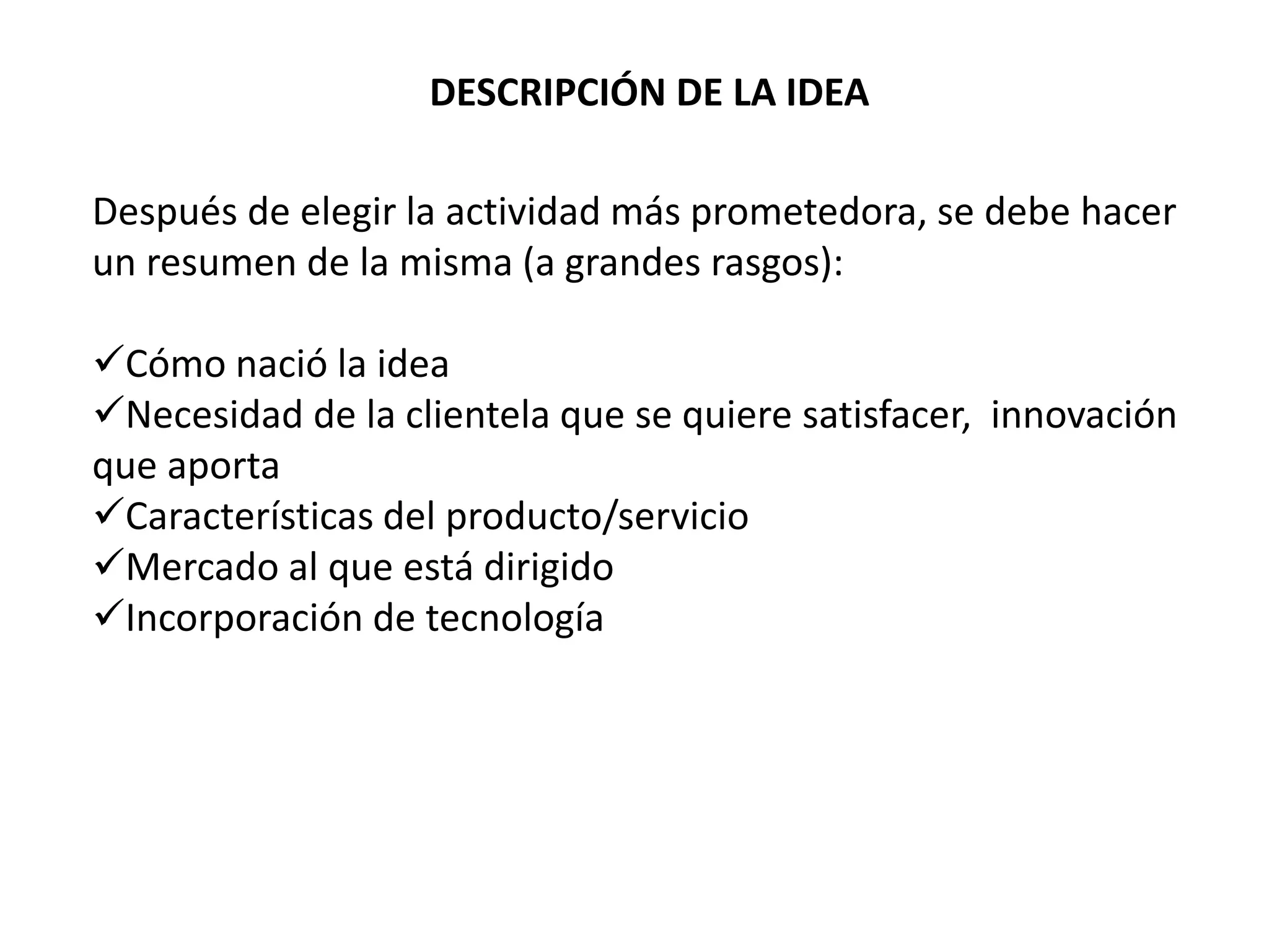 DESCRIPCIÓN DE LA IDEA
Después de elegir la actividad más prometedora, se debe hacer
un resumen de la misma (a grandes rasgos):
Cómo nació la idea
Necesidad de la clientela que se quiere satisfacer, innovación
que aporta
Características del producto/servicio
Mercado al que está dirigido
Incorporación de tecnología
 