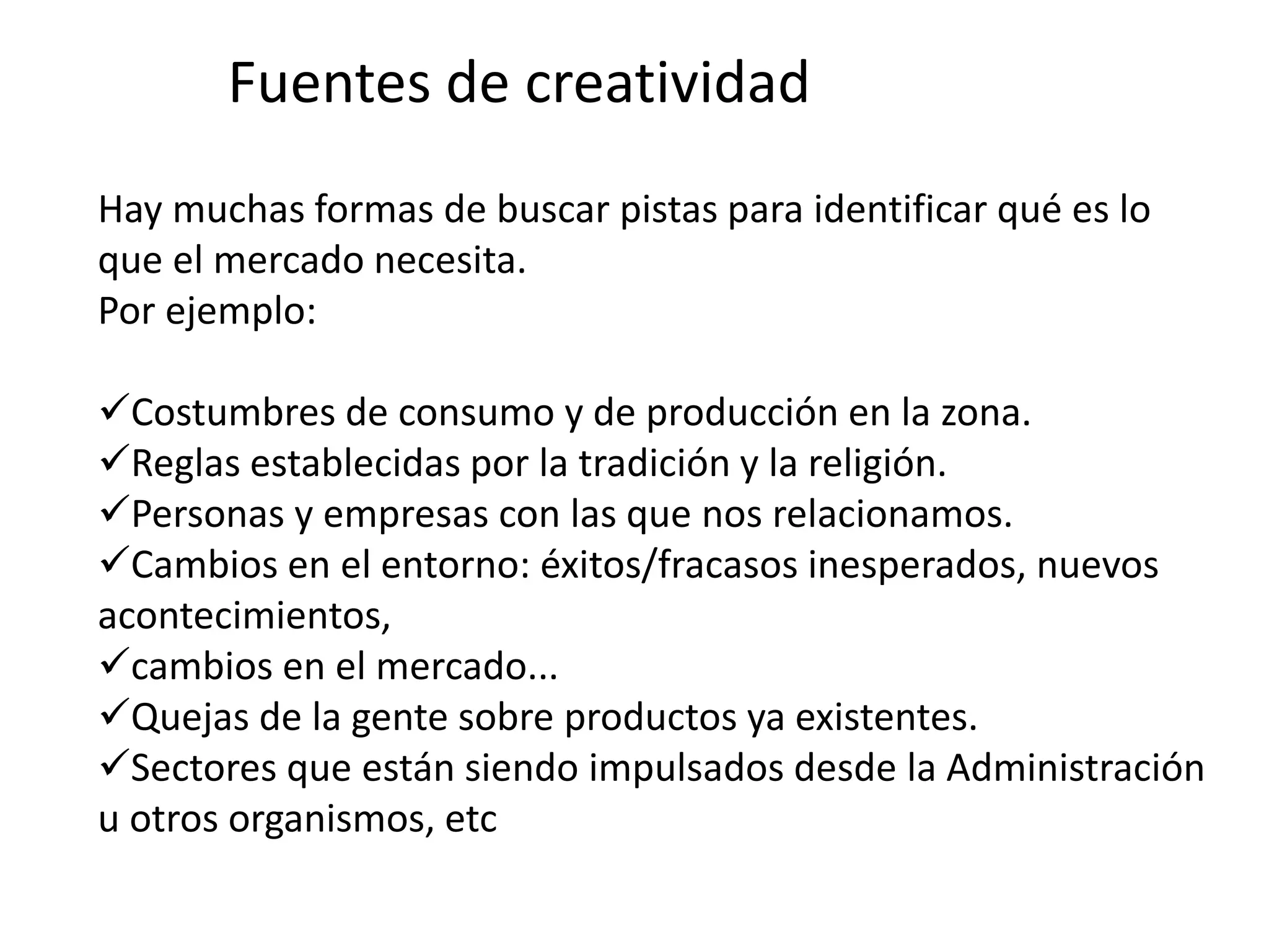Fuentes de creatividad
Hay muchas formas de buscar pistas para identificar qué es lo
que el mercado necesita.
Por ejemplo:
Costumbres de consumo y de producción en la zona.
Reglas establecidas por la tradición y la religión.
Personas y empresas con las que nos relacionamos.
Cambios en el entorno: éxitos/fracasos inesperados, nuevos
acontecimientos,
cambios en el mercado...
Quejas de la gente sobre productos ya existentes.
Sectores que están siendo impulsados desde la Administración
u otros organismos, etc
 
