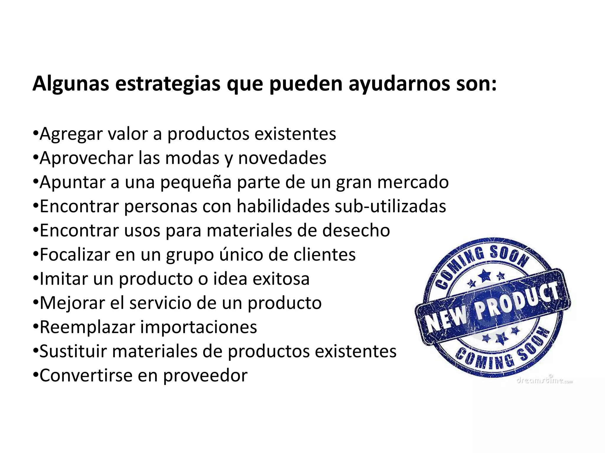 Algunas estrategias que pueden ayudarnos son:
•Agregar valor a productos existentes
•Aprovechar las modas y novedades
•Apuntar a una pequeña parte de un gran mercado
•Encontrar personas con habilidades sub-utilizadas
•Encontrar usos para materiales de desecho
•Focalizar en un grupo único de clientes
•Imitar un producto o idea exitosa
•Mejorar el servicio de un producto
•Reemplazar importaciones
•Sustituir materiales de productos existentes
•Convertirse en proveedor
 