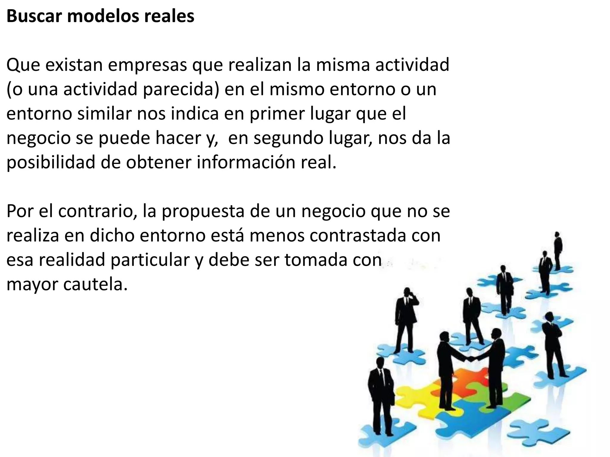 Buscar modelos reales
Que existan empresas que realizan la misma actividad
(o una actividad parecida) en el mismo entorno o un
entorno similar nos indica en primer lugar que el
negocio se puede hacer y, en segundo lugar, nos da la
posibilidad de obtener información real.
Por el contrario, la propuesta de un negocio que no se
realiza en dicho entorno está menos contrastada con
esa realidad particular y debe ser tomada con
mayor cautela.
 