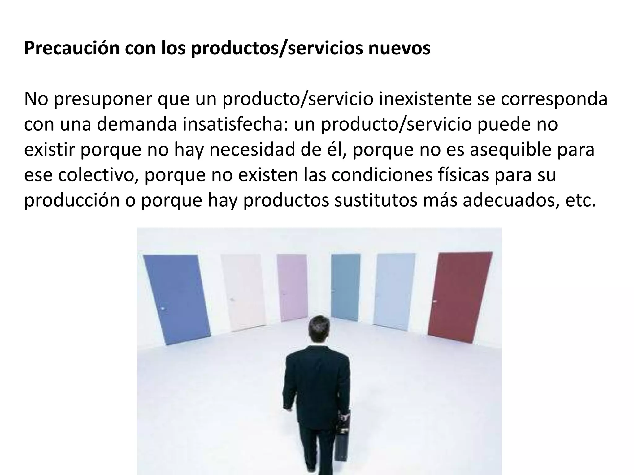 Precaución con los productos/servicios nuevos
No presuponer que un producto/servicio inexistente se corresponda
con una demanda insatisfecha: un producto/servicio puede no
existir porque no hay necesidad de él, porque no es asequible para
ese colectivo, porque no existen las condiciones físicas para su
producción o porque hay productos sustitutos más adecuados, etc.
 