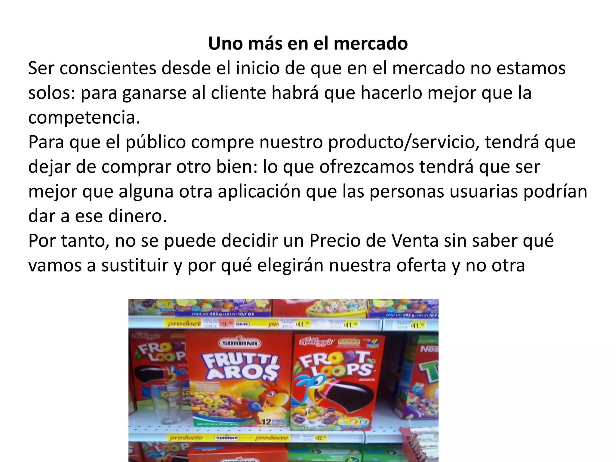 Uno más en el mercado
Ser conscientes desde el inicio de que en el mercado no estamos
solos: para ganarse al cliente habrá que hacerlo mejor que la
competencia.
Para que el público compre nuestro producto/servicio, tendrá que
dejar de comprar otro bien: lo que ofrezcamos tendrá que ser
mejor que alguna otra aplicación que las personas usuarias podrían
dar a ese dinero.
Por tanto, no se puede decidir un Precio de Venta sin saber qué
vamos a sustituir y por qué elegirán nuestra oferta y no otra
 