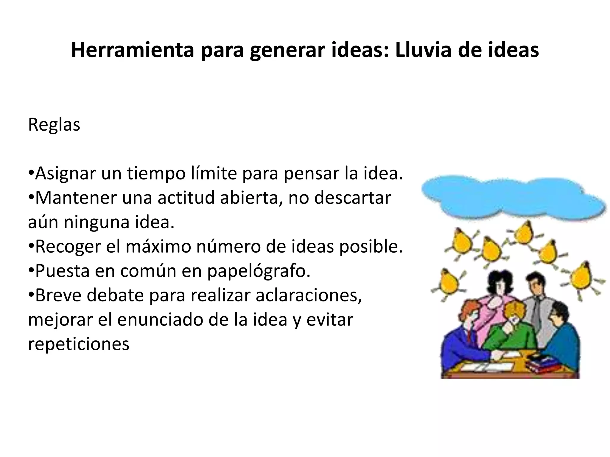 Herramienta para generar ideas: Lluvia de ideas
Reglas
•Asignar un tiempo límite para pensar la idea.
•Mantener una actitud abierta, no descartar
aún ninguna idea.
•Recoger el máximo número de ideas posible.
•Puesta en común en papelógrafo.
•Breve debate para realizar aclaraciones,
mejorar el enunciado de la idea y evitar
repeticiones
 
