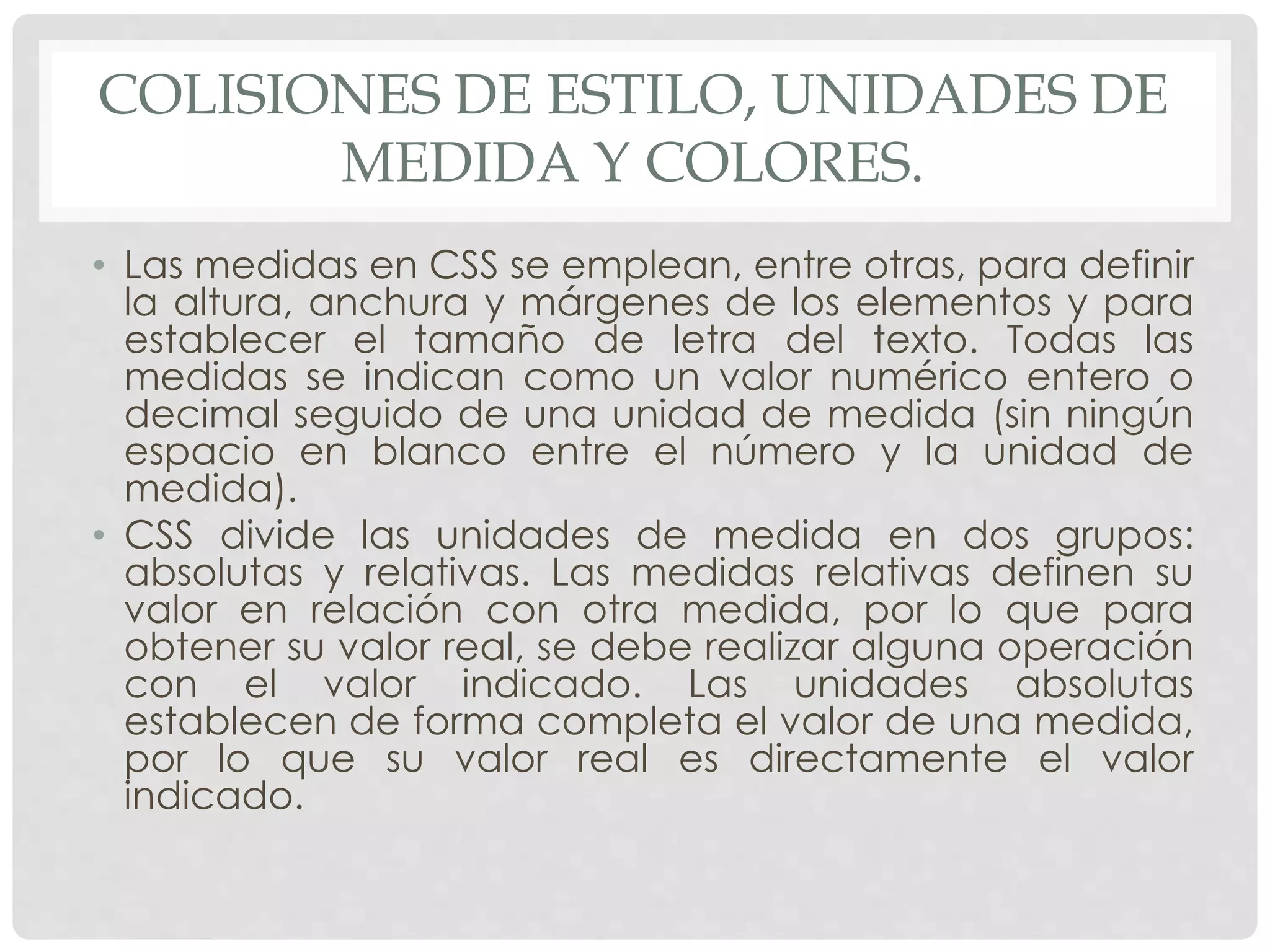 COLISIONES DE ESTILO, UNIDADES DE
MEDIDA Y COLORES.
• Las medidas en CSS se emplean, entre otras, para definir
la altura, anchura y márgenes de los elementos y para
establecer el tamaño de letra del texto. Todas las
medidas se indican como un valor numérico entero o
decimal seguido de una unidad de medida (sin ningún
espacio en blanco entre el número y la unidad de
medida).
• CSS divide las unidades de medida en dos grupos:
absolutas y relativas. Las medidas relativas definen su
valor en relación con otra medida, por lo que para
obtener su valor real, se debe realizar alguna operación
con el valor indicado. Las unidades absolutas
establecen de forma completa el valor de una medida,
por lo que su valor real es directamente el valor
indicado.
 