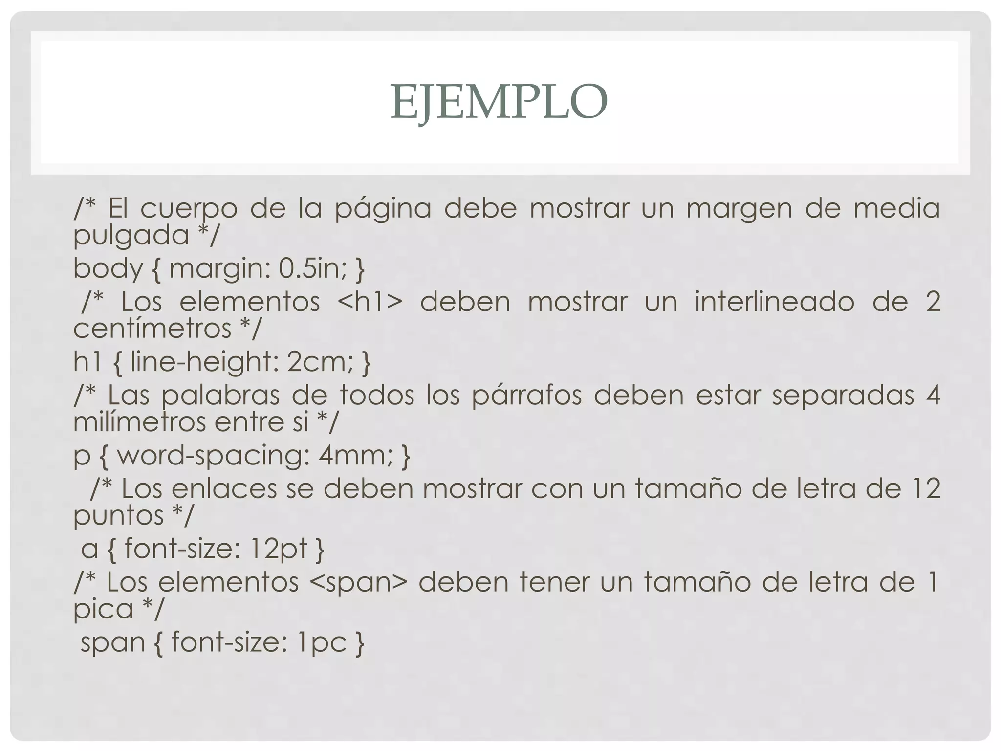 EJEMPLO
/* El cuerpo de la página debe mostrar un margen de media
pulgada */
body { margin: 0.5in; }
/* Los elementos <h1> deben mostrar un interlineado de 2
centímetros */
h1 { line-height: 2cm; }
/* Las palabras de todos los párrafos deben estar separadas 4
milímetros entre si */
p { word-spacing: 4mm; }
/* Los enlaces se deben mostrar con un tamaño de letra de 12
puntos */
a { font-size: 12pt }
/* Los elementos <span> deben tener un tamaño de letra de 1
pica */
span { font-size: 1pc }
 