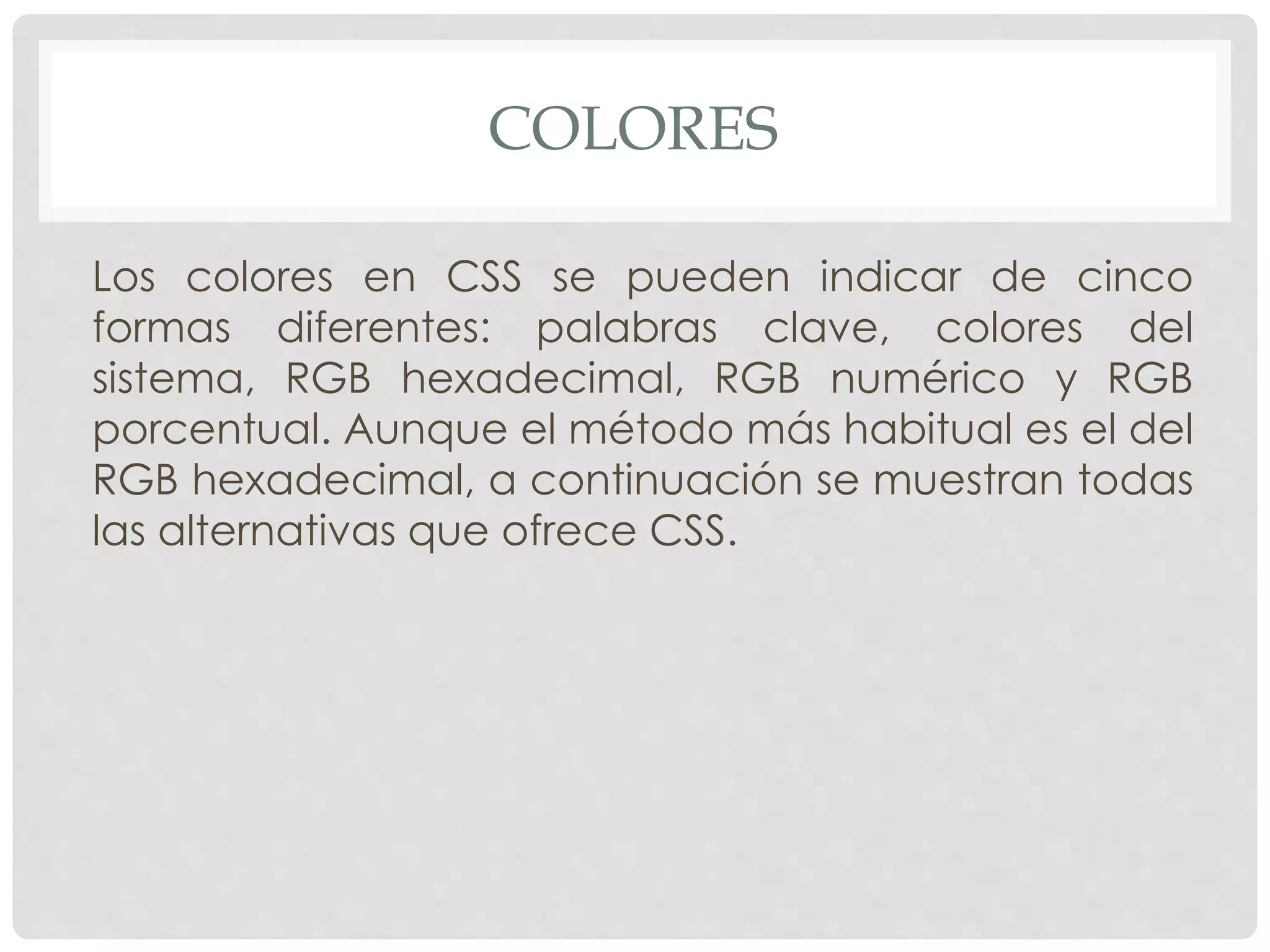 COLORES
Los colores en CSS se pueden indicar de cinco
formas diferentes: palabras clave, colores del
sistema, RGB hexadecimal, RGB numérico y RGB
porcentual. Aunque el método más habitual es el del
RGB hexadecimal, a continuación se muestran todas
las alternativas que ofrece CSS.
 