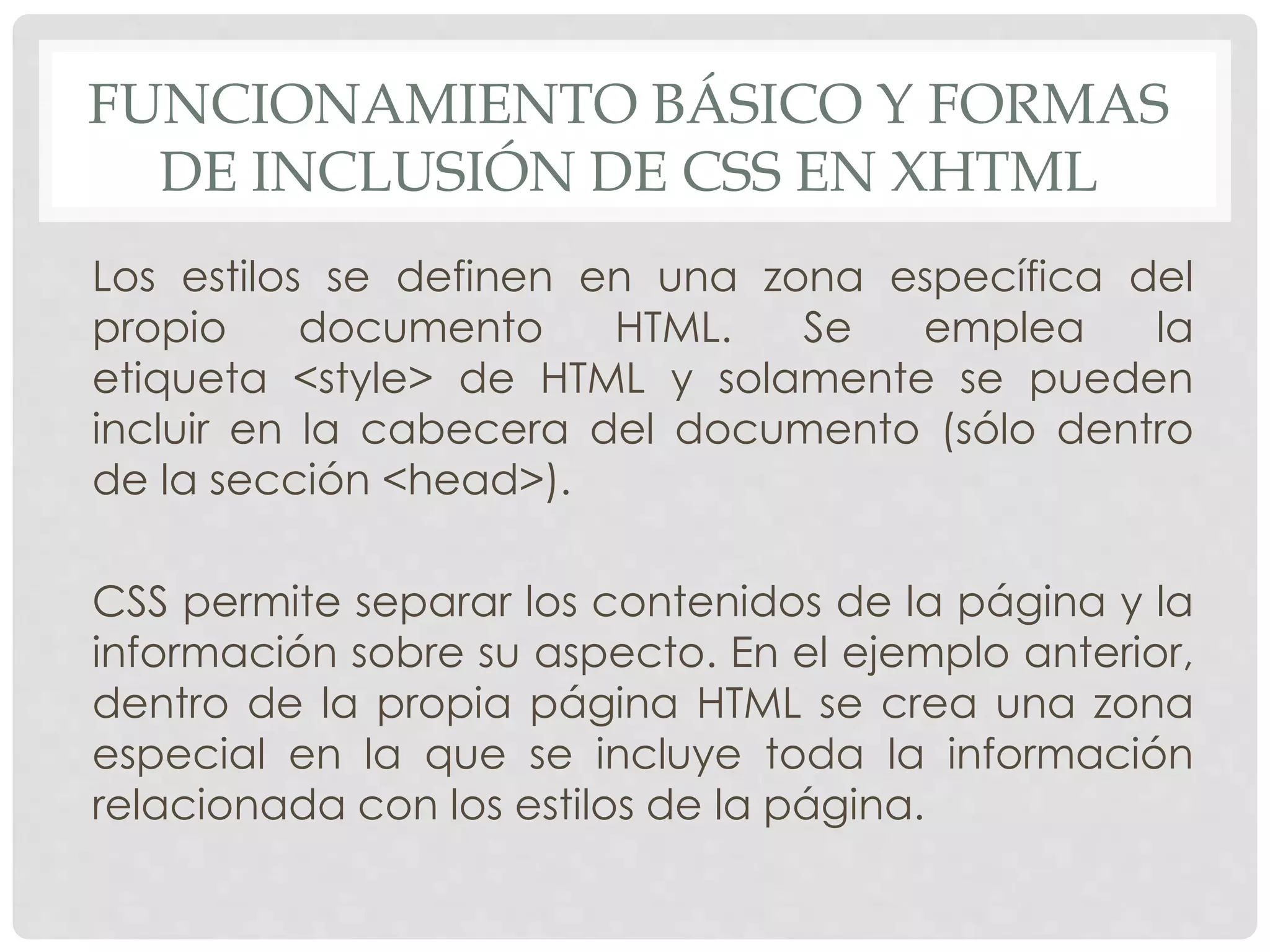 FUNCIONAMIENTO BÁSICO Y FORMAS
DE INCLUSIÓN DE CSS EN XHTML
Los estilos se definen en una zona específica del
propio documento HTML. Se emplea la
etiqueta <style> de HTML y solamente se pueden
incluir en la cabecera del documento (sólo dentro
de la sección <head>).
CSS permite separar los contenidos de la página y la
información sobre su aspecto. En el ejemplo anterior,
dentro de la propia página HTML se crea una zona
especial en la que se incluye toda la información
relacionada con los estilos de la página.
 