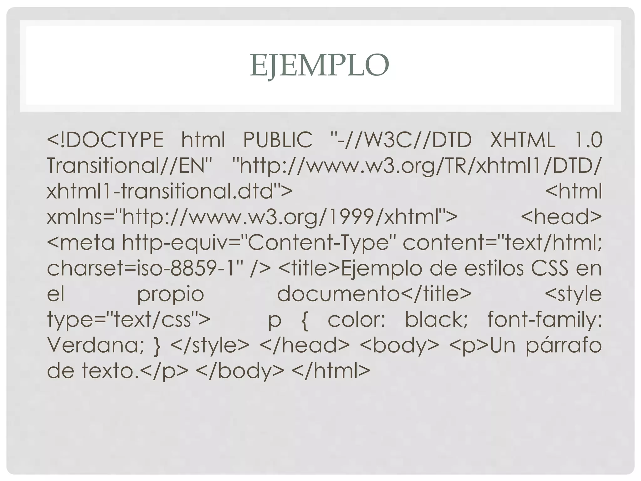EJEMPLO
<!DOCTYPE html PUBLIC "-//W3C//DTD XHTML 1.0
Transitional//EN" "http://www.w3.org/TR/xhtml1/DTD/
xhtml1-transitional.dtd"> <html
xmlns="http://www.w3.org/1999/xhtml"> <head>
<meta http-equiv="Content-Type" content="text/html;
charset=iso-8859-1" /> <title>Ejemplo de estilos CSS en
el propio documento</title> <style
type="text/css"> p { color: black; font-family:
Verdana; } </style> </head> <body> <p>Un párrafo
de texto.</p> </body> </html>
 