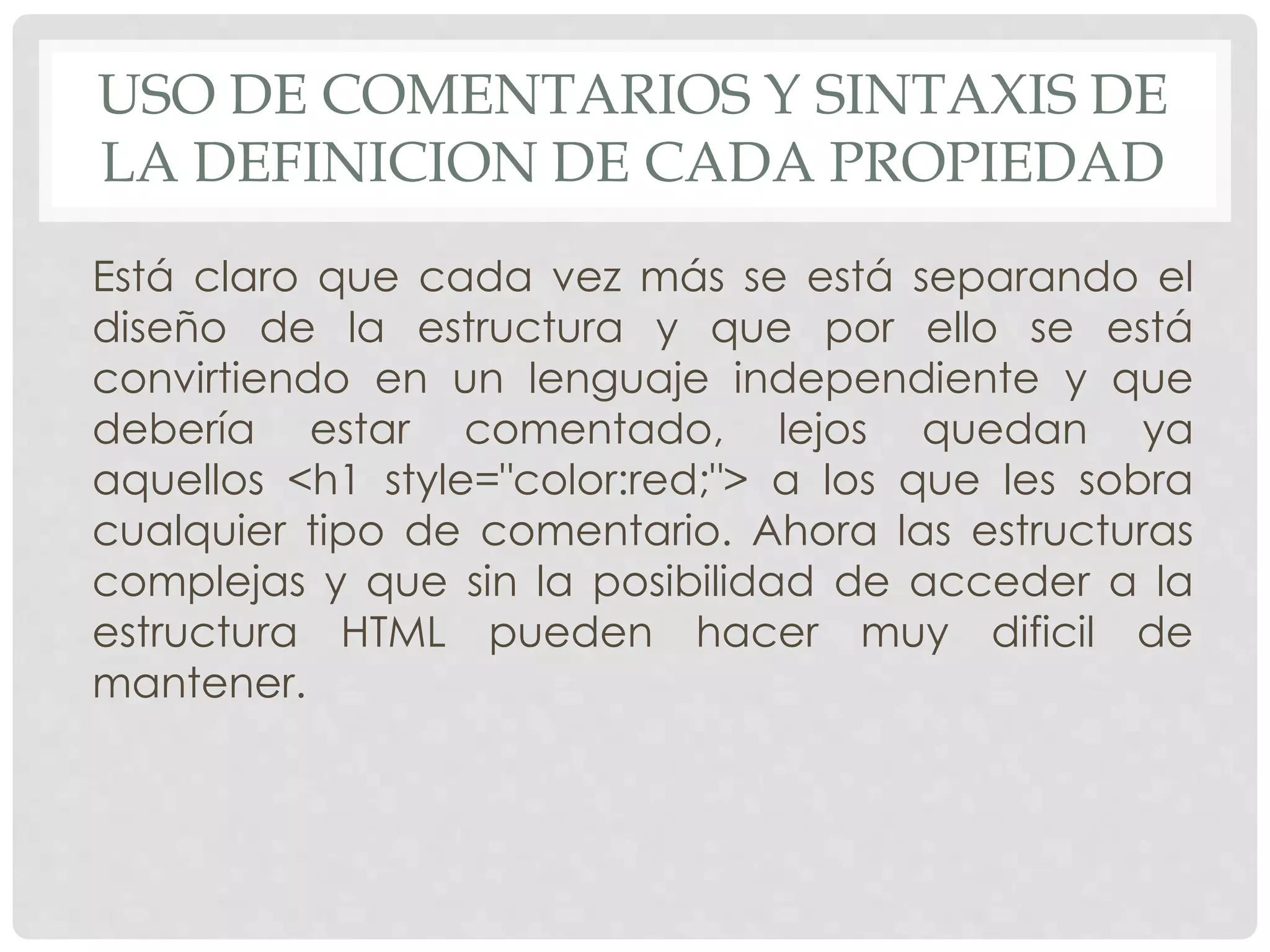 USO DE COMENTARIOS Y SINTAXIS DE
LA DEFINICION DE CADA PROPIEDAD
Está claro que cada vez más se está separando el
diseño de la estructura y que por ello se está
convirtiendo en un lenguaje independiente y que
debería estar comentado, lejos quedan ya
aquellos <h1 style="color:red;"> a los que les sobra
cualquier tipo de comentario. Ahora las estructuras
complejas y que sin la posibilidad de acceder a la
estructura HTML pueden hacer muy dificil de
mantener.
 