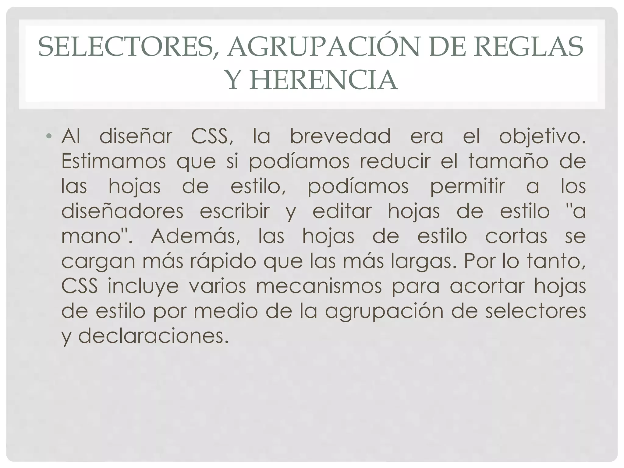 SELECTORES, AGRUPACIÓN DE REGLAS
Y HERENCIA
• Al diseñar CSS, la brevedad era el objetivo.
Estimamos que si podíamos reducir el tamaño de
las hojas de estilo, podíamos permitir a los
diseñadores escribir y editar hojas de estilo "a
mano". Además, las hojas de estilo cortas se
cargan más rápido que las más largas. Por lo tanto,
CSS incluye varios mecanismos para acortar hojas
de estilo por medio de la agrupación de selectores
y declaraciones.
 