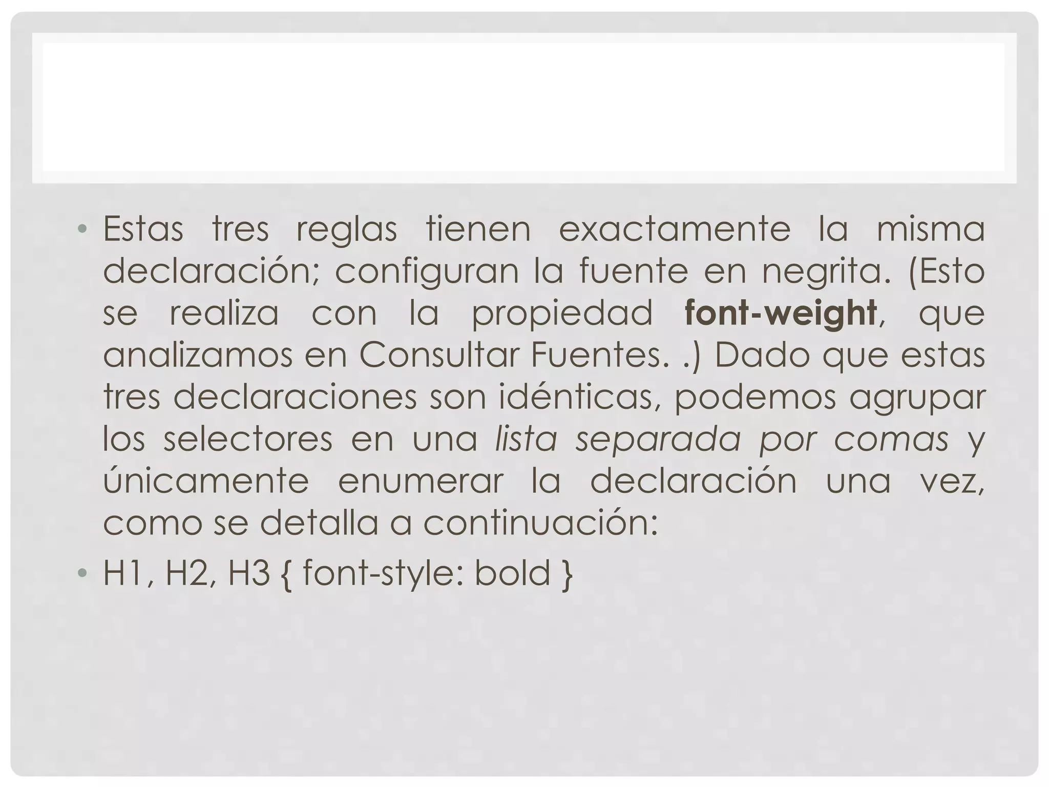 • Estas tres reglas tienen exactamente la misma
declaración; configuran la fuente en negrita. (Esto
se realiza con la propiedad font-weight, que
analizamos en Consultar Fuentes. .) Dado que estas
tres declaraciones son idénticas, podemos agrupar
los selectores en una lista separada por comas y
únicamente enumerar la declaración una vez,
como se detalla a continuación:
• H1, H2, H3 { font-style: bold }
 